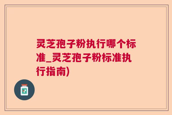 灵芝孢子粉执行哪个标准_灵芝孢子粉标准执行指南)