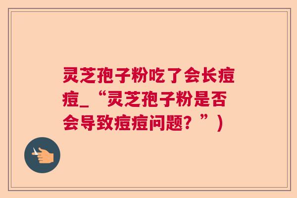灵芝孢子粉吃了会长痘痘_“灵芝孢子粉是否会导致痘痘问题？”)