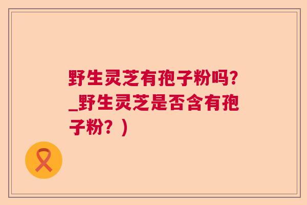 野生灵芝有孢子粉吗？_野生灵芝是否含有孢子粉？)