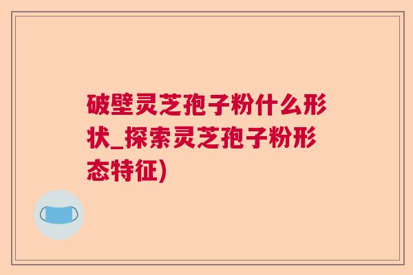 破壁灵芝孢子粉什么形状_探索灵芝孢子粉形态特征)