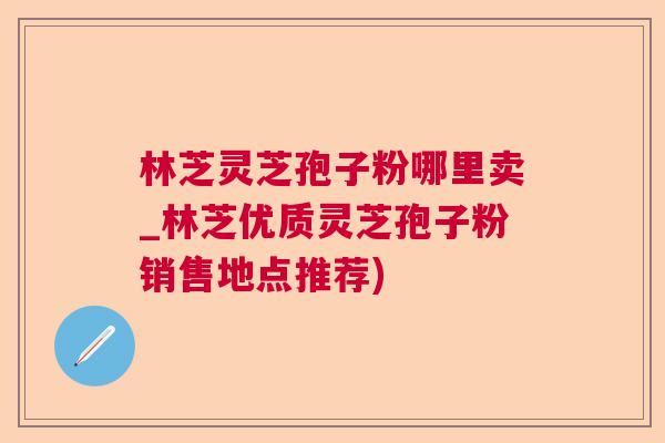 林芝灵芝孢子粉哪里卖_林芝优质灵芝孢子粉销售地点推荐)