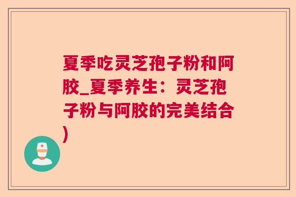 夏季吃灵芝孢子粉和阿胶_夏季养生：灵芝孢子粉与阿胶的完美结合)