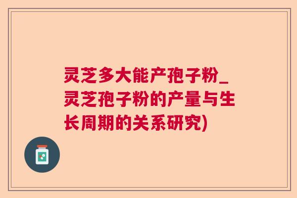 灵芝多大能产孢子粉_灵芝孢子粉的产量与生长周期的关系研究)