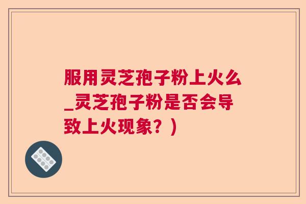 服用灵芝孢子粉上火么_灵芝孢子粉是否会导致上火现象？)