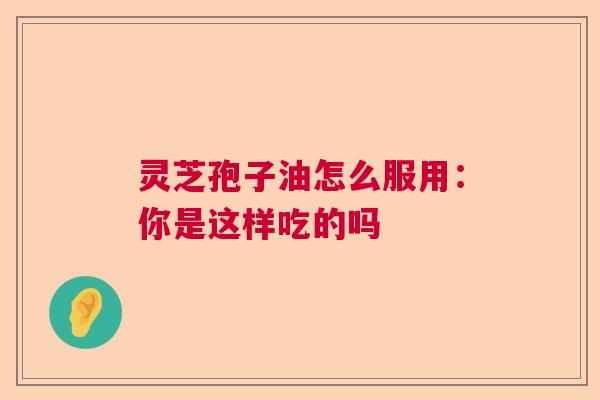 灵芝孢子油怎么服用：你是这样吃的吗