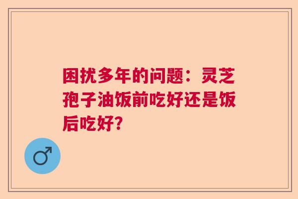 困扰多年的问题：灵芝孢子油饭前吃好还是饭后吃好？