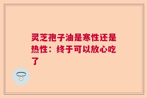 灵芝孢子油是寒性还是热性：终于可以放心吃了