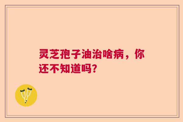 灵芝孢子油啥，你还不知道吗？