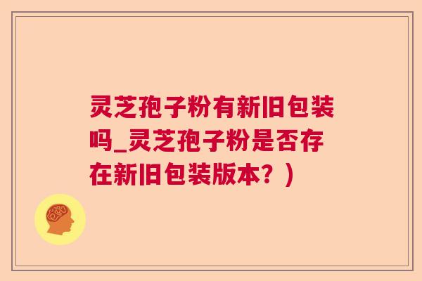灵芝孢子粉有新旧包装吗_灵芝孢子粉是否存在新旧包装版本？)