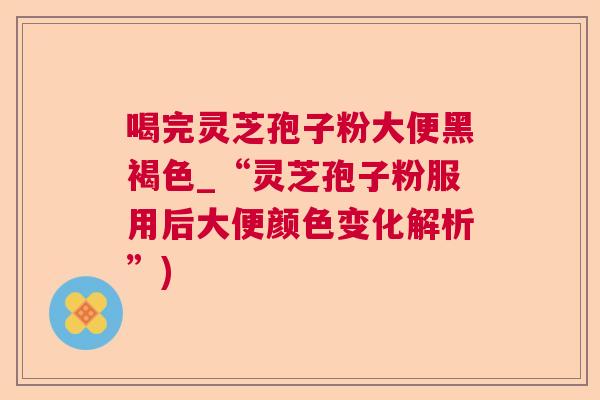 喝完灵芝孢子粉大便黑褐色_“灵芝孢子粉服用后大便颜色变化解析”)