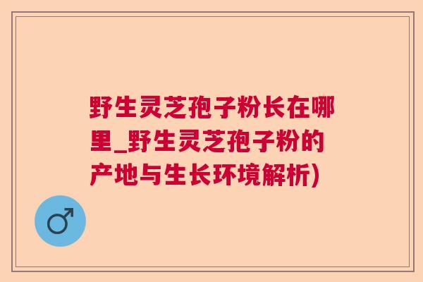野生灵芝孢子粉长在哪里_野生灵芝孢子粉的产地与生长环境解析)