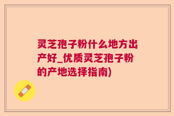 灵芝孢子粉什么地方出产好_优质灵芝孢子粉的产地选择指南)