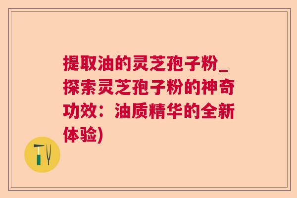 提取油的灵芝孢子粉_探索灵芝孢子粉的神奇功效：油质精华的全新体验)