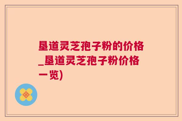 垦道灵芝孢子粉的价格_垦道灵芝孢子粉价格一览)
