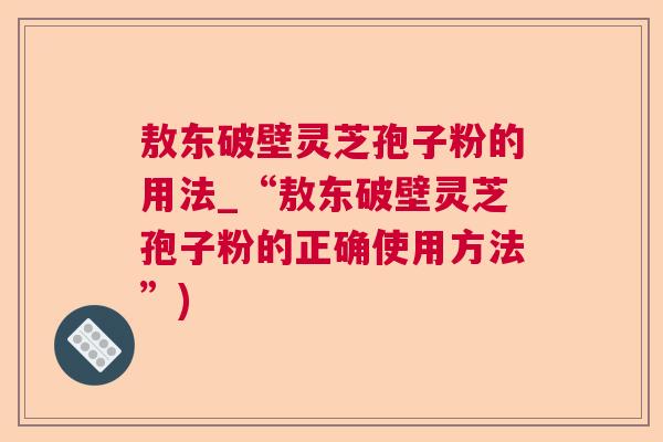 敖东破壁灵芝孢子粉的用法_“敖东破壁灵芝孢子粉的正确使用方法”)