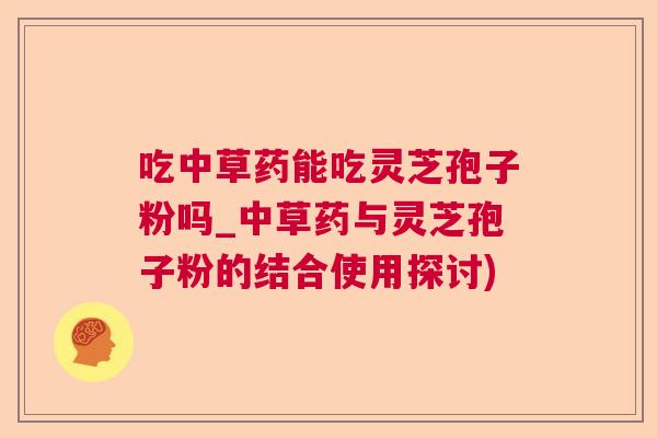 吃中草药能吃灵芝孢子粉吗_中草药与灵芝孢子粉的结合使用探讨)