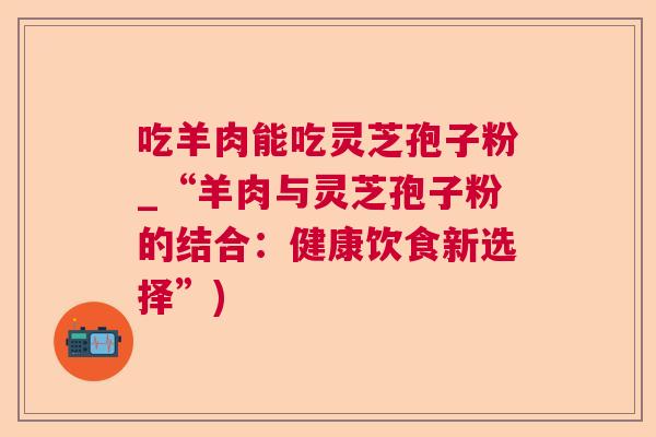 吃羊肉能吃灵芝孢子粉_“羊肉与灵芝孢子粉的结合：健康饮食新选择”)