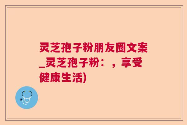 灵芝孢子粉朋友圈文案_灵芝孢子粉：，享受健康生活)