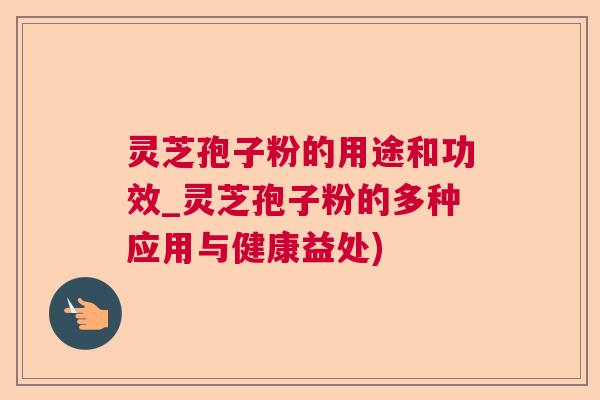 灵芝孢子粉的用途和功效_灵芝孢子粉的多种应用与健康益处)