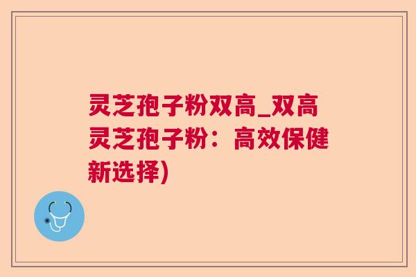 灵芝孢子粉双高_双高灵芝孢子粉：高效保健新选择)