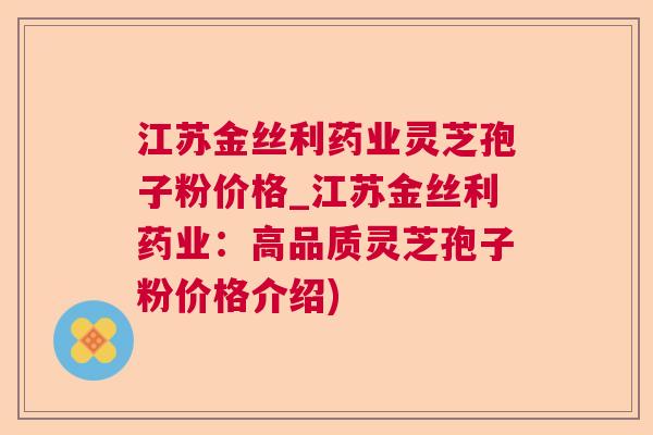江苏金丝利药业灵芝孢子粉价格_江苏金丝利药业：高品质灵芝孢子粉价格介绍)