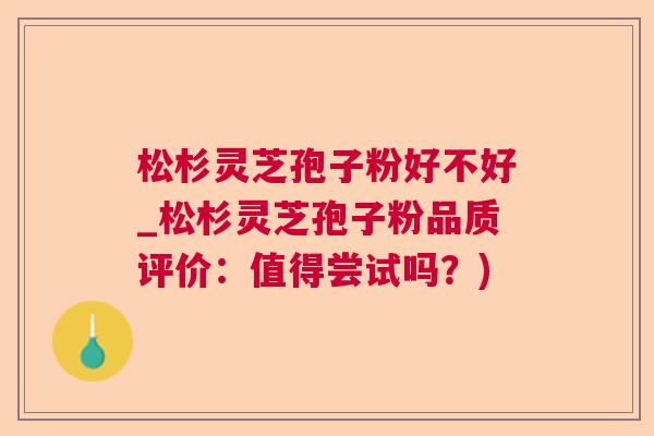 松杉灵芝孢子粉好不好_松杉灵芝孢子粉品质评价：值得尝试吗？)