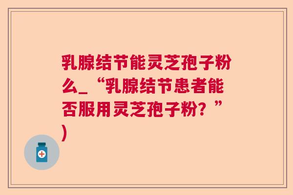 乳腺结节能灵芝孢子粉么_“乳腺结节患者能否服用灵芝孢子粉？”)