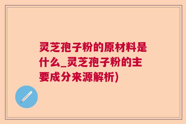 灵芝孢子粉的原材料是什么_灵芝孢子粉的主要成分来源解析)