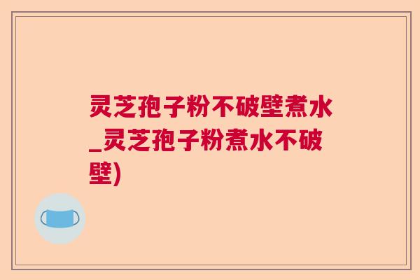 灵芝孢子粉不破壁煮水_灵芝孢子粉煮水不破壁)