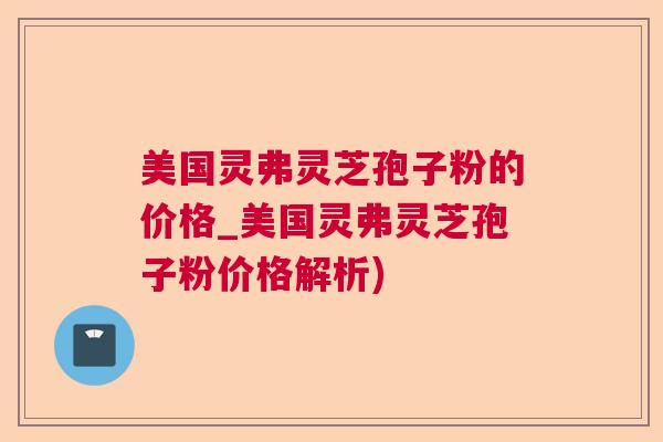 美国灵弗灵芝孢子粉的价格_美国灵弗灵芝孢子粉价格解析)