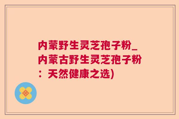 内蒙野生灵芝孢子粉_内蒙古野生灵芝孢子粉：天然健康之选)