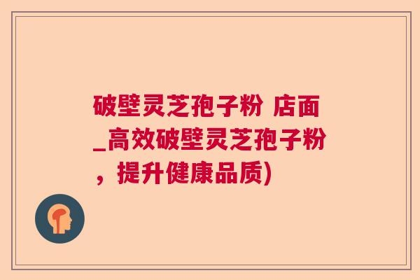 破壁灵芝孢子粉 店面_高效破壁灵芝孢子粉，提升健康品质)