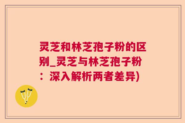 灵芝和林芝孢子粉的区别_灵芝与林芝孢子粉：深入解析两者差异)