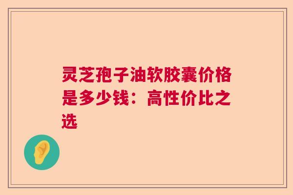 灵芝孢子油软胶囊价格是多少钱：高性价比之选