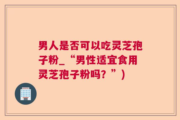 男人是否可以吃灵芝孢子粉_“男性适宜食用灵芝孢子粉吗？”)