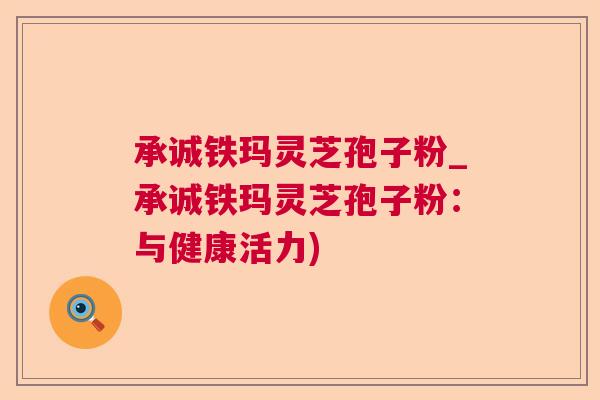 承诚铁玛灵芝孢子粉_承诚铁玛灵芝孢子粉：与健康活力)