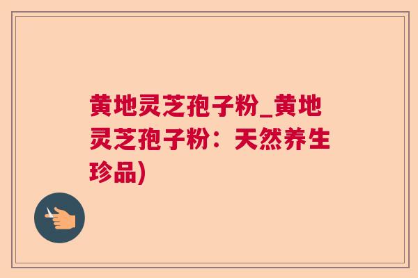 黄地灵芝孢子粉_黄地灵芝孢子粉：天然养生珍品)