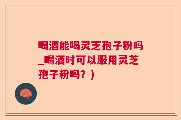喝酒能喝灵芝孢子粉吗_喝酒时可以服用灵芝孢子粉吗？)