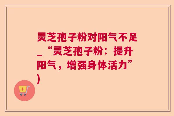 灵芝孢子粉对阳气不足_“灵芝孢子粉：提升阳气，增强身体活力”)