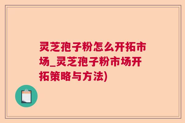 灵芝孢子粉怎么开拓市场_灵芝孢子粉市场开拓策略与方法)