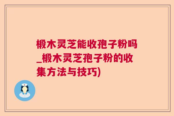 椴木灵芝能收孢子粉吗_椴木灵芝孢子粉的收集方法与技巧)