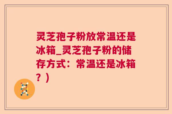灵芝孢子粉放常温还是冰箱_灵芝孢子粉的储存方式：常温还是冰箱？)