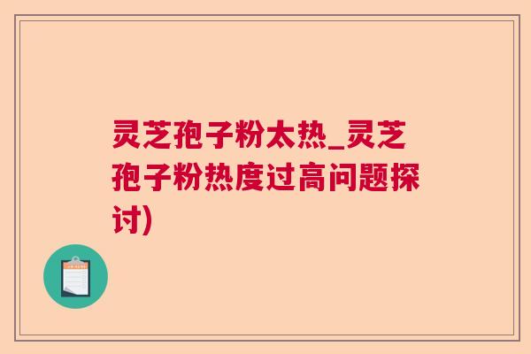 灵芝孢子粉太热_灵芝孢子粉热度过高问题探讨)