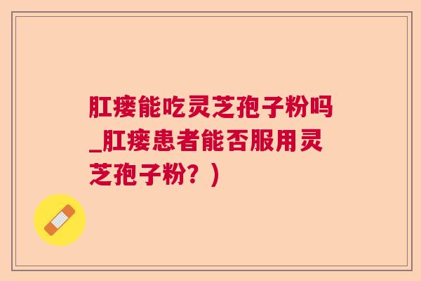 肛瘘能吃灵芝孢子粉吗_肛瘘患者能否服用灵芝孢子粉？)