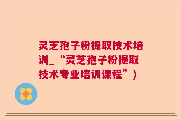 灵芝孢子粉提取技术培训_“灵芝孢子粉提取技术专业培训课程”)