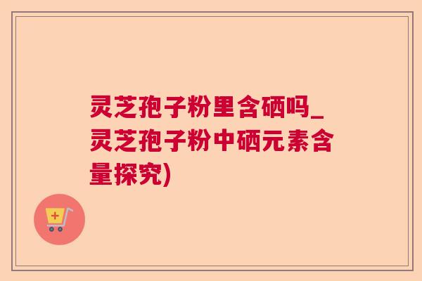 灵芝孢子粉里含硒吗_灵芝孢子粉中硒元素含量探究)
