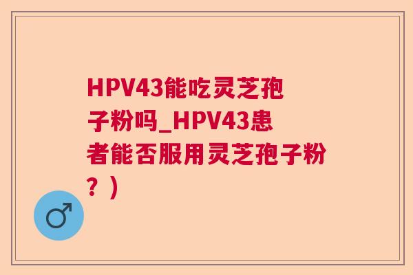 HPV43能吃灵芝孢子粉吗_HPV43患者能否服用灵芝孢子粉？)
