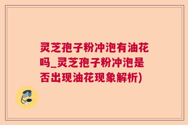 灵芝孢子粉冲泡有油花吗_灵芝孢子粉冲泡是否出现油花现象解析)