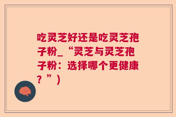 吃灵芝好还是吃灵芝孢子粉_“灵芝与灵芝孢子粉：选择哪个更健康？”)