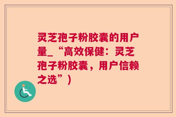 灵芝孢子粉胶囊的用户量_“高效保健：灵芝孢子粉胶囊，用户信赖之选”)